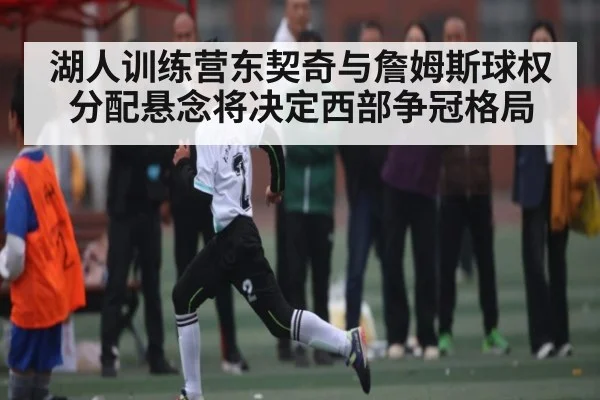 湖人训练营东契奇与詹姆斯球权分配悬念将决定西部争冠格局